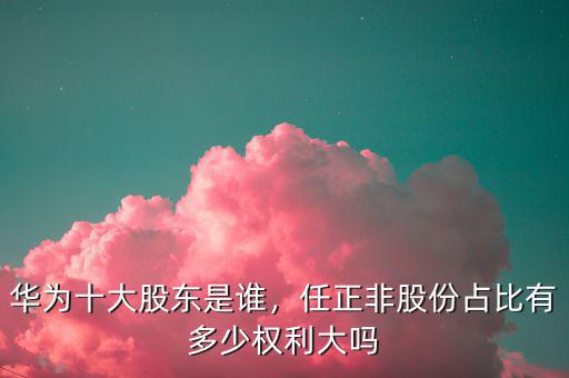 華為十大股東是誰，任正非股份占比有多少權(quán)利大嗎