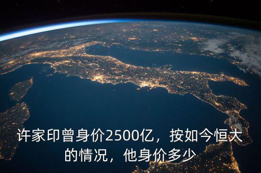 許家印曾身價2500億，按如今恒大的情況，他身價多少