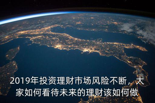 2019年投資理財(cái)市場風(fēng)險(xiǎn)不斷，大家如何看待未來的理財(cái)該如何做