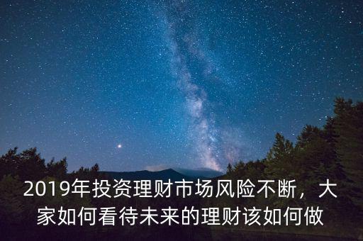 2019年投資理財(cái)市場風(fēng)險(xiǎn)不斷，大家如何看待未來的理財(cái)該如何做