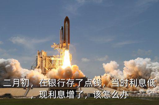 二月初，在銀行存了點錢，當時利息低，現(xiàn)利息增了，該怎么辦