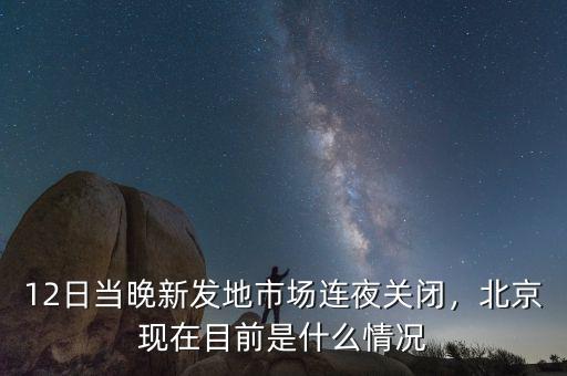 12日當晚新發(fā)地市場連夜關(guān)閉，北京現(xiàn)在目前是什么情況