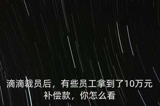 滴滴裁員后，有些員工拿到了10萬元補償款，你怎么看