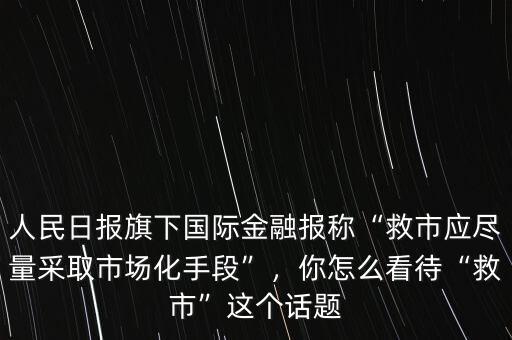 人民日報旗下國際金融報稱“救市應(yīng)盡量采取市場化手段”，你怎么看待“救市”這個話題