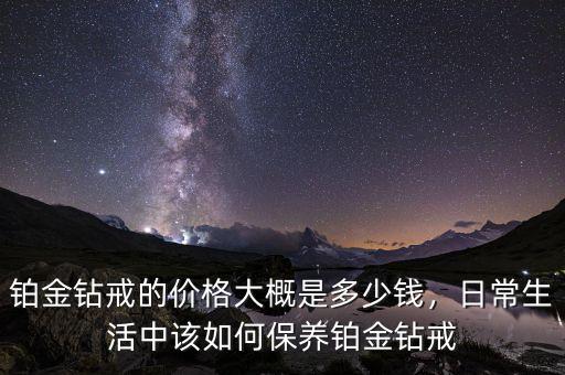 鉑金鉆戒的價格大概是多少錢，日常生活中該如何保養(yǎng)鉑金鉆戒