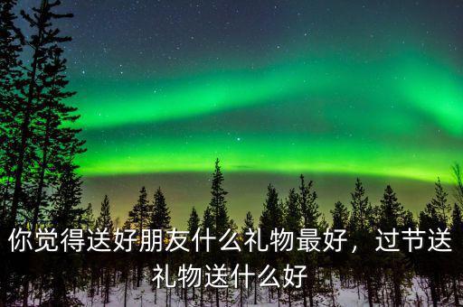 你覺得送好朋友什么禮物最好，過節(jié)送禮物送什么好