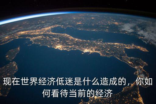 現(xiàn)在世界經(jīng)濟低迷是什么造成的，你如何看待當前的經(jīng)濟