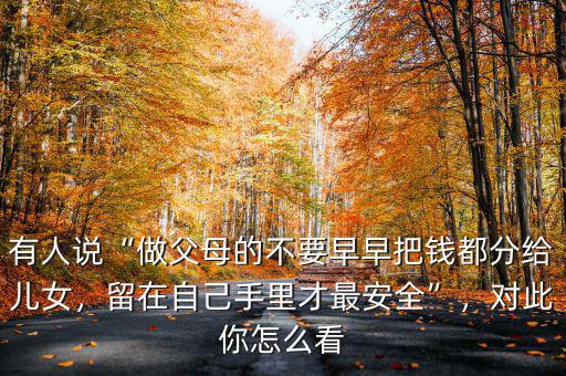 有人說“做父母的不要早早把錢都分給兒女，留在自己手里才最安全”，對此你怎么看
