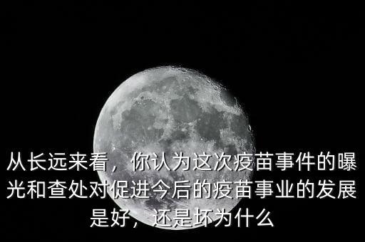從長(zhǎng)遠(yuǎn)來(lái)看，你認(rèn)為這次疫苗事件的曝光和查處對(duì)促進(jìn)今后的疫苗事業(yè)的發(fā)展是好，還是壞為什么