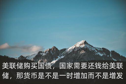 美聯(lián)儲購買國債，國家需要還錢給美聯(lián)儲，那貨幣是不是一時增加而不是增發(fā)