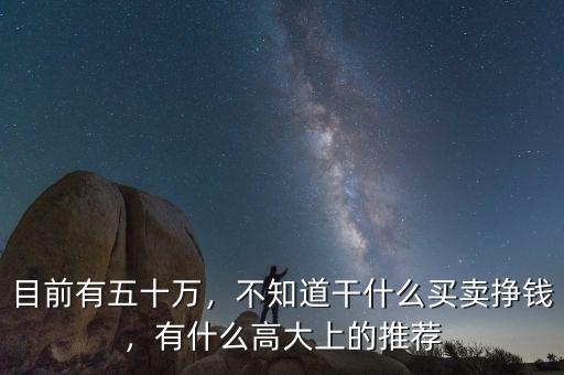 目前有五十萬(wàn)，不知道干什么買(mǎi)賣(mài)掙錢(qián)，有什么高大上的推薦
