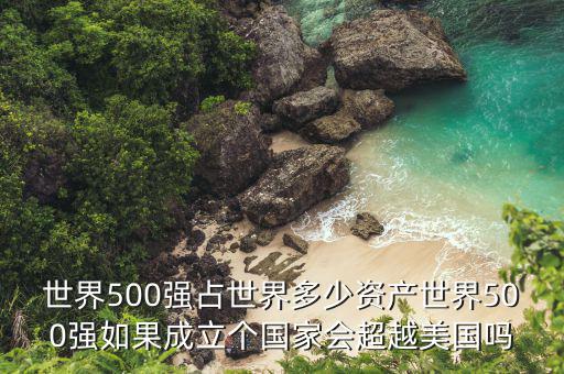 世界500強占世界多少資產世界500強如果成立個國家會超越美國嗎