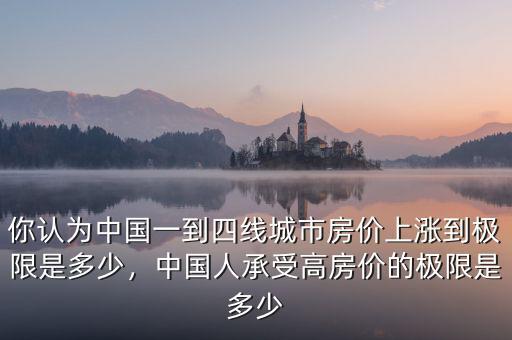 你認為中國一到四線城市房價上漲到極限是多少，中國人承受高房價的極限是多少