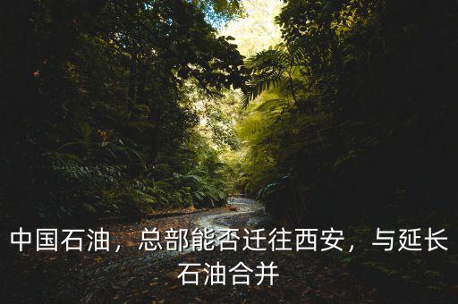 中國(guó)石油，總部能否遷往西安，與延長(zhǎng)石油合并