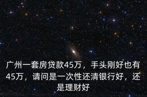 廣州一套房貸款45萬(wàn)，手頭剛好也有45萬(wàn)，請(qǐng)問(wèn)是一次性還清銀行好，還是理財(cái)好
