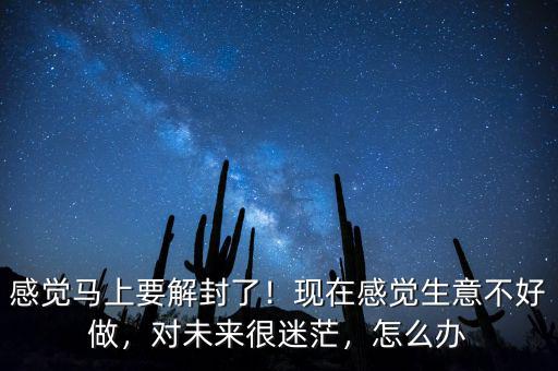 感覺馬上要解封了！現(xiàn)在感覺生意不好做，對未來很迷茫，怎么辦