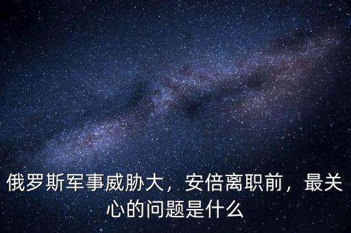 俄羅斯軍事威脅大，安倍離職前，最關(guān)心的問(wèn)題是什么