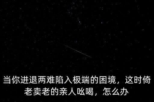 當(dāng)你進(jìn)退兩難陷入極端的困境，這時(shí)倚老賣老的親人吆喝，怎么辦