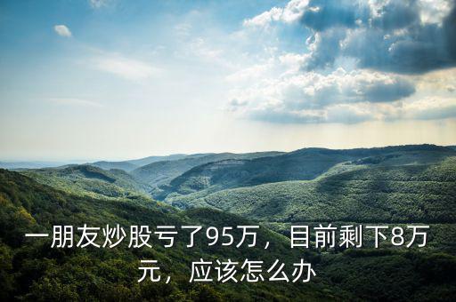 一朋友炒股虧了95萬，目前剩下8萬元，應(yīng)該怎么辦