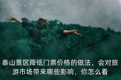 泰山景區(qū)降低門票價(jià)格的做法，會(huì)對(duì)旅游市場(chǎng)帶來哪些影響，你怎么看