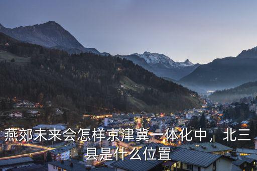 燕郊未來(lái)會(huì)怎樣京津冀一體化中，北三縣是什么位置