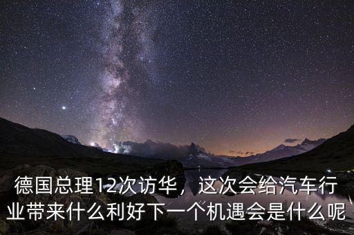 德國總理12次訪華，這次會給汽車行業(yè)帶來什么利好下一個機遇會是什么呢