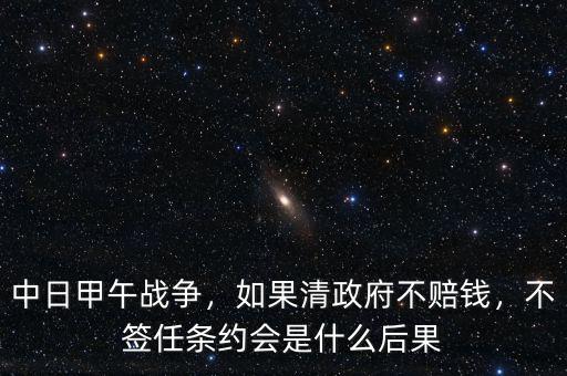 中日甲午戰(zhàn)爭(zhēng)，如果清政府不賠錢，不簽任條約會(huì)是什么后果