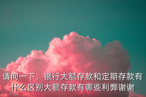 請問一下，銀行大額存款和定期存款有什么區(qū)別大額存款有哪些利弊謝謝