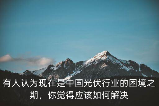 有人認(rèn)為現(xiàn)在是中國(guó)光伏行業(yè)的困境之期，你覺(jué)得應(yīng)該如何解決