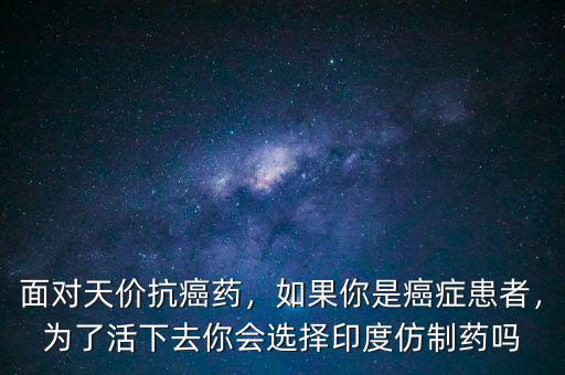面對(duì)天價(jià)抗癌藥，如果你是癌癥患者，為了活下去你會(huì)選擇印度仿制藥嗎