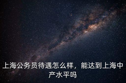 上海公務(wù)員待遇怎么樣，能達(dá)到上海中產(chǎn)水平嗎