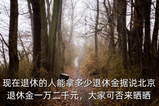 現(xiàn)在退休的人能拿多少退休金據(jù)說北京退休金一萬二千元，大家可否來曬曬