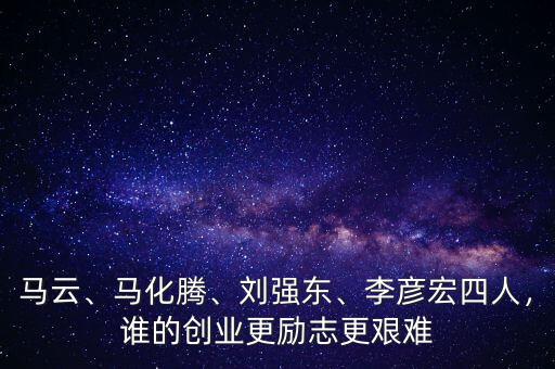 馬云、馬化騰、劉強(qiáng)東、李彥宏四人，誰(shuí)的創(chuàng)業(yè)更勵(lì)志更艱難