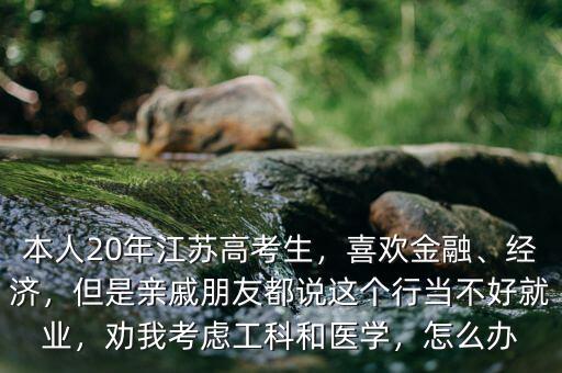 本人20年江蘇高考生，喜歡金融、經(jīng)濟(jì)，但是親戚朋友都說這個(gè)行當(dāng)不好就業(yè)，勸我考慮工科和醫(yī)學(xué)，怎么辦