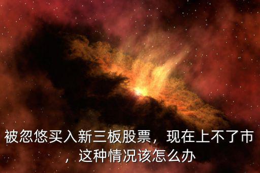 被忽悠買入新三板股票，現(xiàn)在上不了市，這種情況該怎么辦