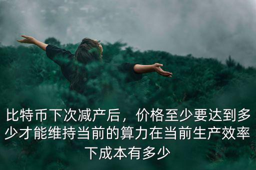比特幣下次減產(chǎn)后，價(jià)格至少要達(dá)到多少才能維持當(dāng)前的算力在當(dāng)前生產(chǎn)效率下成本有多少
