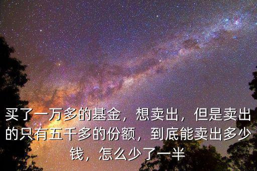 買了一萬多的基金，想賣出，但是賣出的只有五千多的份額，到底能賣出多少錢，怎么少了一半