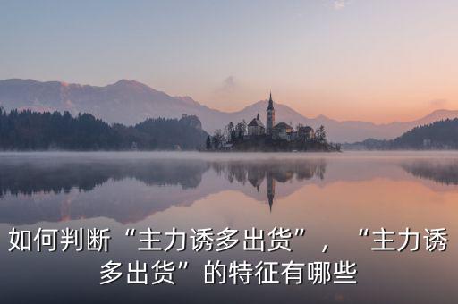 如何判斷“主力誘多出貨”，“主力誘多出貨”的特征有哪些