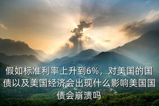 假如標準利率上升到6%，對美國的國債以及美國經(jīng)濟會出現(xiàn)什么影響美國國債會崩潰嗎
