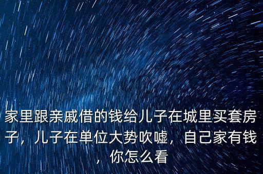 家里跟親戚借的錢給兒子在城里買套房子，兒子在單位大勢吹噓，自己家有錢，你怎么看
