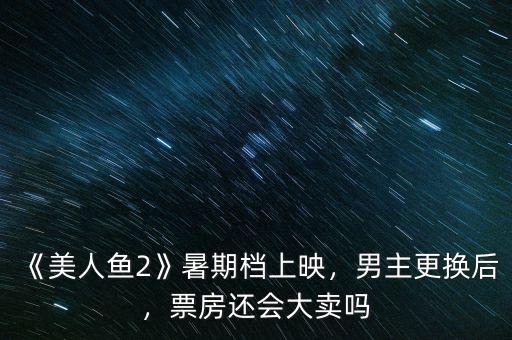 《美人魚2》暑期檔上映，男主更換后，票房還會大賣嗎