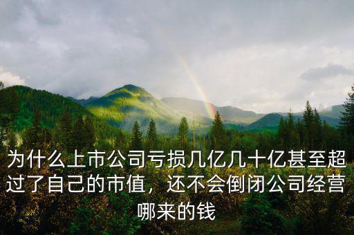 為什么上市公司虧損幾億幾十億甚至超過了自己的市值，還不會倒閉公司經(jīng)營哪來的錢