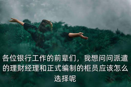 各位銀行工作的前輩們，我想問問派遣的理財(cái)經(jīng)理和正式編制的柜員應(yīng)該怎么選擇呢