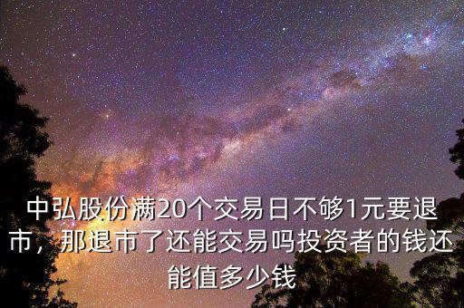 中弘股份滿20個(gè)交易日不夠1元要退市，那退市了還能交易嗎投資者的錢還能值多少錢