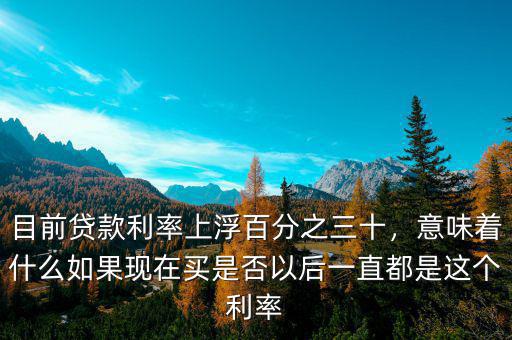 目前貸款利率上浮百分之三十，意味著什么如果現(xiàn)在買是否以后一直都是這個利率