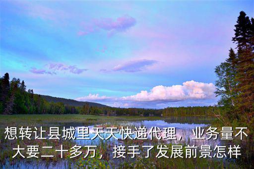 想轉讓縣城里天天快遞代理，業(yè)務量不大要二十多萬，接手了發(fā)展前景怎樣