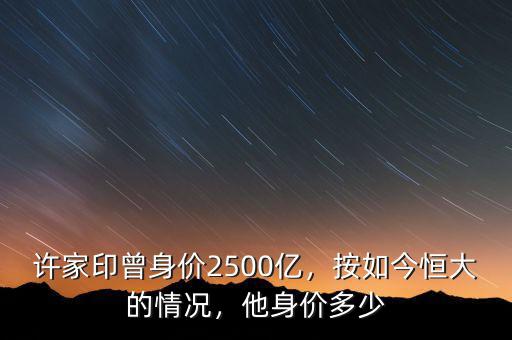 許家印曾身價2500億，按如今恒大的情況，他身價多少