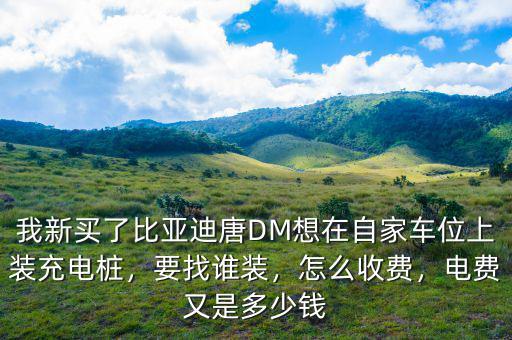 我新買了比亞迪唐DM想在自家車位上裝充電樁，要找誰裝，怎么收費，電費又是多少錢