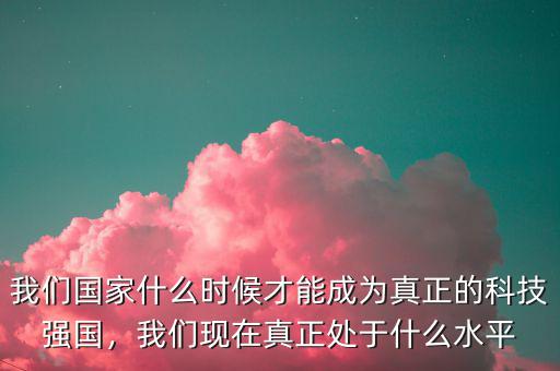 我們國(guó)家什么時(shí)候才能成為真正的科技強(qiáng)國(guó)，我們現(xiàn)在真正處于什么水平