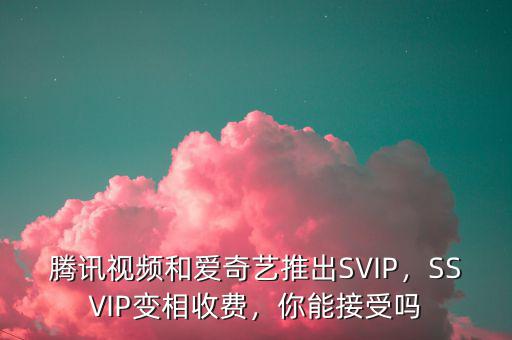 騰訊視頻和愛奇藝推出SVIP，SSVIP變相收費，你能接受嗎